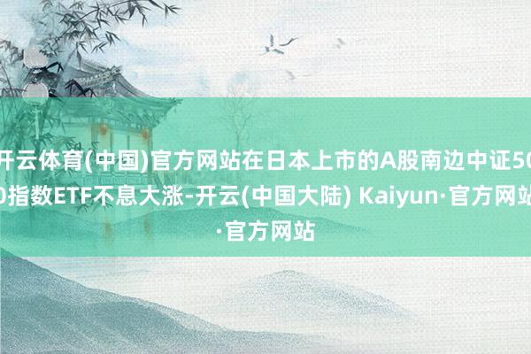 开云体育(中国)官方网站在日本上市的A股南边中证500指数ETF不息大涨-开云(中国大陆) Kaiyun·官方网站