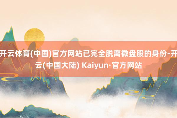 开云体育(中国)官方网站已完全脱离微盘股的身份-开云(中国大陆) Kaiyun·官方网站