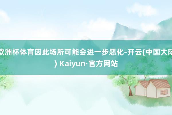 欧洲杯体育因此场所可能会进一步恶化-开云(中国大陆) Kaiyun·官方网站