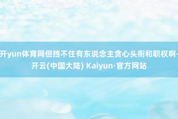 开yun体育网但挡不住有东说念主贪心头衔和职权啊-开云(中国大陆) Kaiyun·官方网站