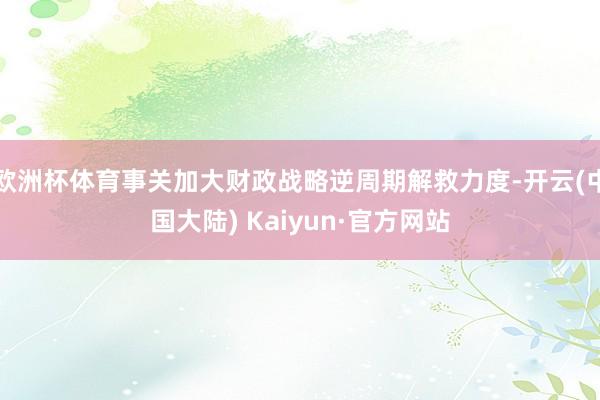 欧洲杯体育事关加大财政战略逆周期解救力度-开云(中国大陆) Kaiyun·官方网站