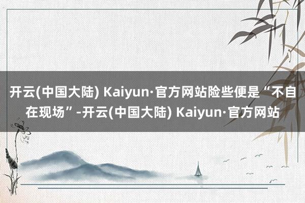 开云(中国大陆) Kaiyun·官方网站险些便是“不自在现场”-开云(中国大陆) Kaiyun·官方网站