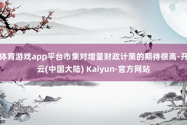 体育游戏app平台市集对增量财政计策的期待很高-开云(中国大陆) Kaiyun·官方网站