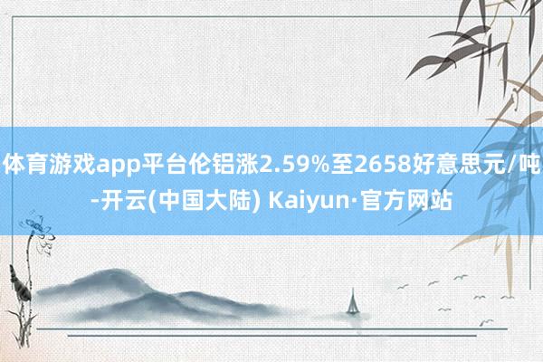 体育游戏app平台伦铝涨2.59%至2658好意思元/吨-开云(中国大陆) Kaiyun·官方网站