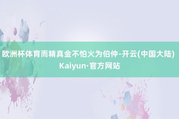 欧洲杯体育而精真金不怕火为伯仲-开云(中国大陆) Kaiyun·官方网站