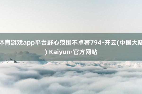 体育游戏app平台野心范围不卓著794-开云(中国大陆) Kaiyun·官方网站