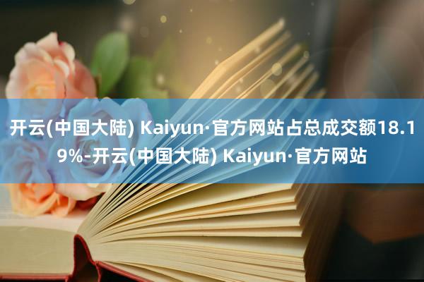 开云(中国大陆) Kaiyun·官方网站占总成交额18.19%-开云(中国大陆) Kaiyun·官方网站