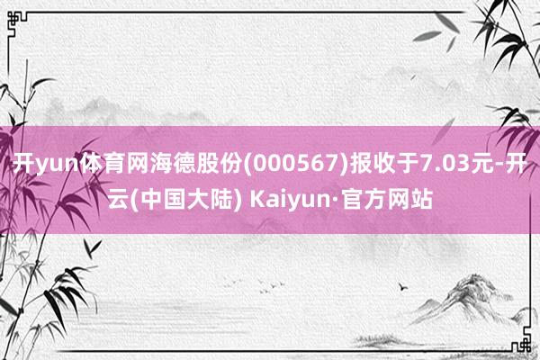 开yun体育网海德股份(000567)报收于7.03元-开云(中国大陆) Kaiyun·官方网站