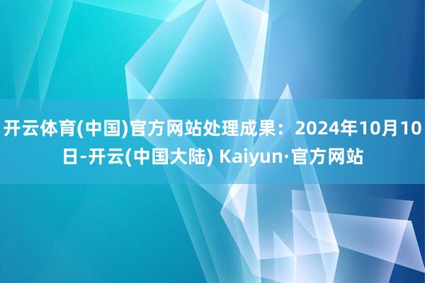 开云体育(中国)官方网站处理成果：2024年10月10日-开云(中国大陆) Kaiyun·官方网站