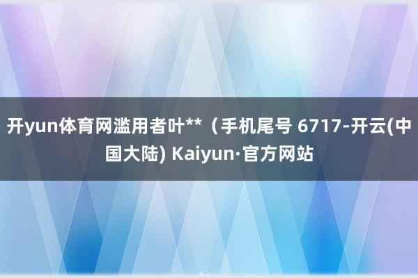 开yun体育网滥用者叶**（手机尾号 6717-开云(中国大陆) Kaiyun·官方网站