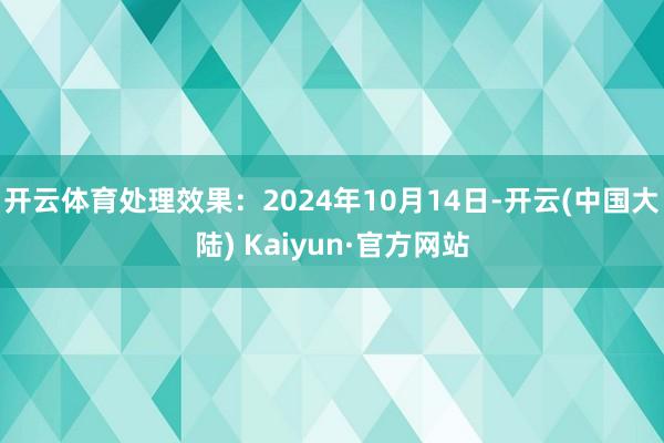 开云体育处理效果：2024年10月14日-开云(中国大陆) Kaiyun·官方网站