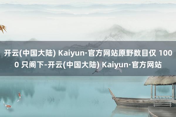 开云(中国大陆) Kaiyun·官方网站原野数目仅 1000 只阁下-开云(中国大陆) Kaiyun·官方网站