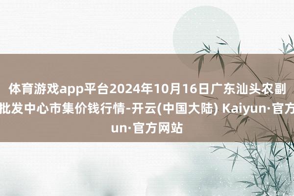 体育游戏app平台2024年10月16日广东汕头农副产物批发中心市集价钱行情-开云(中国大陆) Kaiyun·官方网站