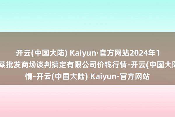 开云(中国大陆) Kaiyun·官方网站2024年10月16日广州江南果菜批发商场谈判搞定有限公司价钱行情-开云(中国大陆) Kaiyun·官方网站