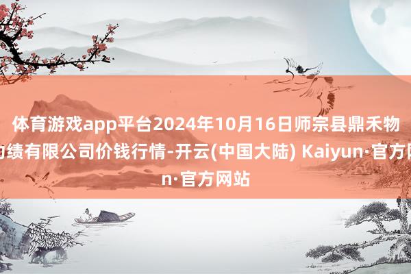 体育游戏app平台2024年10月16日师宗县鼎禾物业功绩有限公司价钱行情-开云(中国大陆) Kaiyun·官方网站