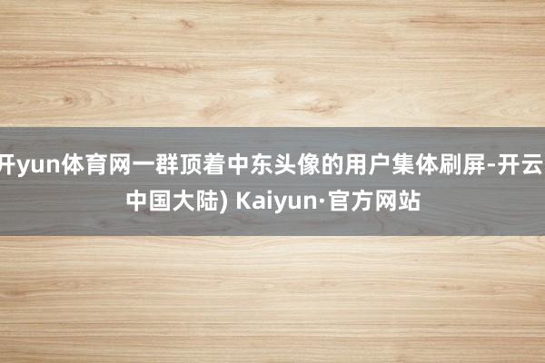 开yun体育网一群顶着中东头像的用户集体刷屏-开云(中国大陆) Kaiyun·官方网站