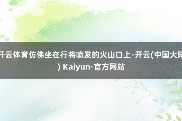 开云体育仿佛坐在行将喷发的火山口上-开云(中国大陆) Kaiyun·官方网站