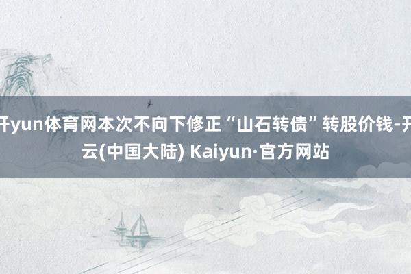 开yun体育网本次不向下修正“山石转债”转股价钱-开云(中国大陆) Kaiyun·官方网站