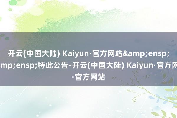 开云(中国大陆) Kaiyun·官方网站&ensp;&ensp;特此公告-开云(中国大陆) Kaiyun·官方网站