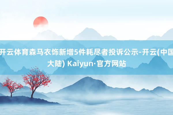 开云体育森马衣饰新增5件耗尽者投诉公示-开云(中国大陆) Kaiyun·官方网站