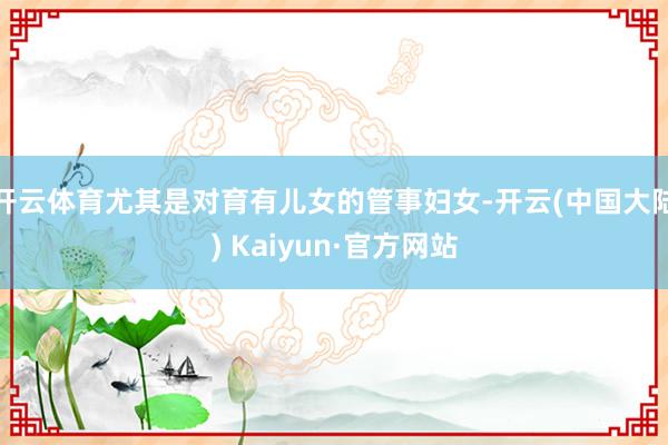 开云体育尤其是对育有儿女的管事妇女-开云(中国大陆) Kaiyun·官方网站