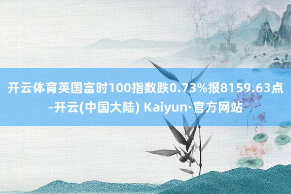 开云体育英国富时100指数跌0.73%报8159.63点-开云(中国大陆) Kaiyun·官方网站