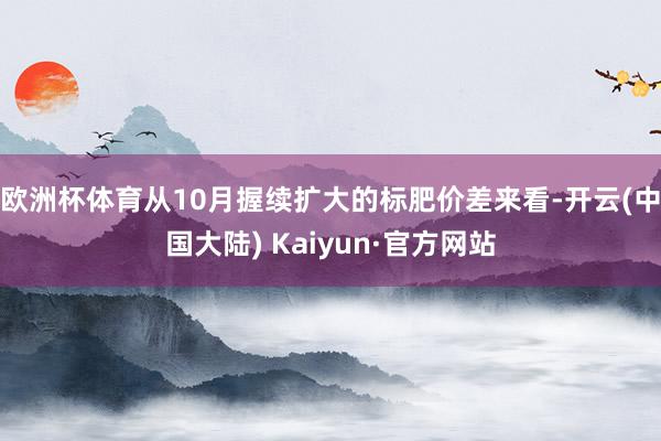 欧洲杯体育　　从10月握续扩大的标肥价差来看-开云(中国大陆) Kaiyun·官方网站