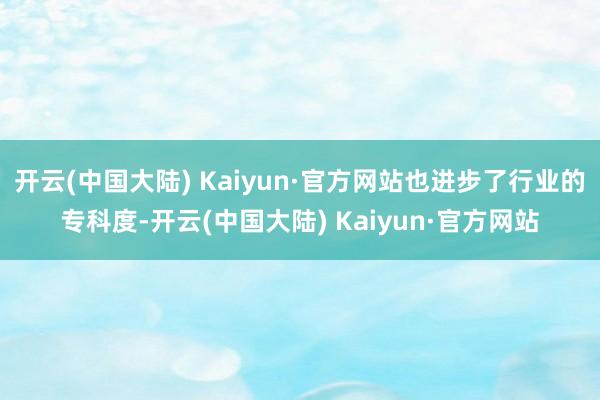 开云(中国大陆) Kaiyun·官方网站也进步了行业的专科度-开云(中国大陆) Kaiyun·官方网站