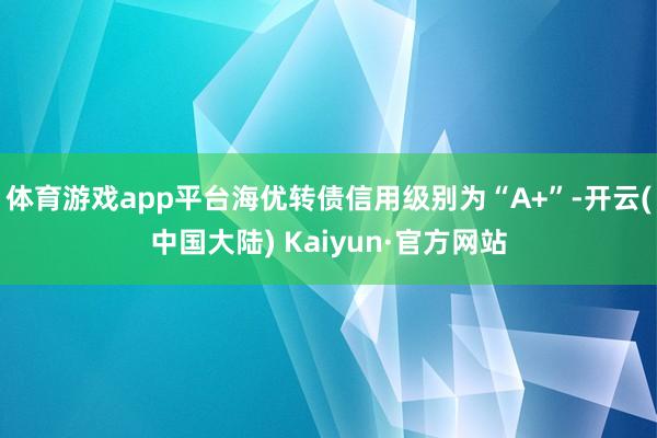 体育游戏app平台海优转债信用级别为“A+”-开云(中国大陆) Kaiyun·官方网站