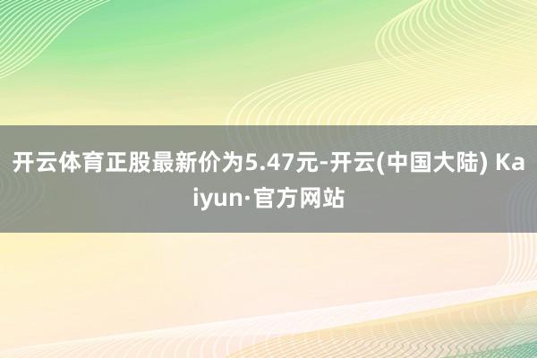 开云体育正股最新价为5.47元-开云(中国大陆) Kaiyun·官方网站