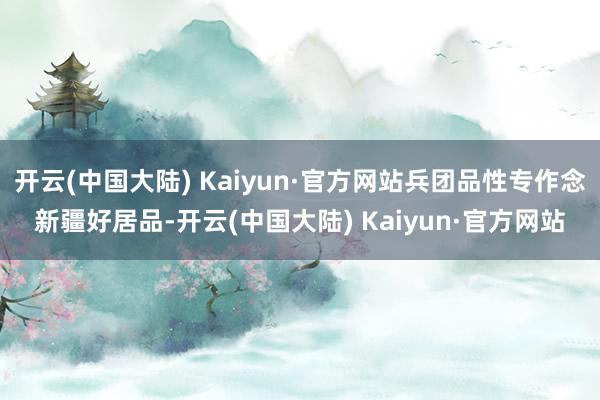 开云(中国大陆) Kaiyun·官方网站兵团品性专作念新疆好居品-开云(中国大陆) Kaiyun·官方网站