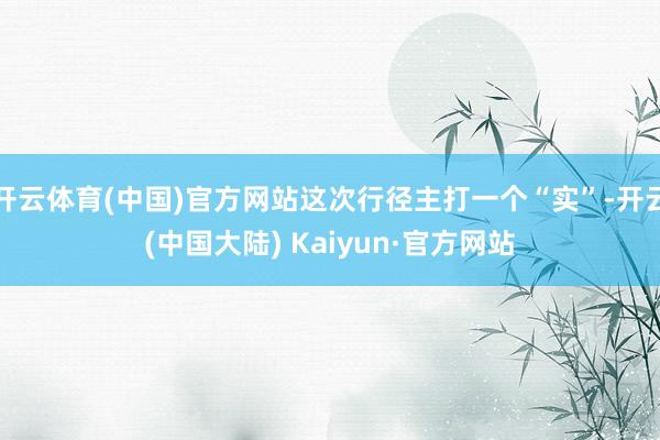 开云体育(中国)官方网站这次行径主打一个“实”-开云(中国大陆) Kaiyun·官方网站