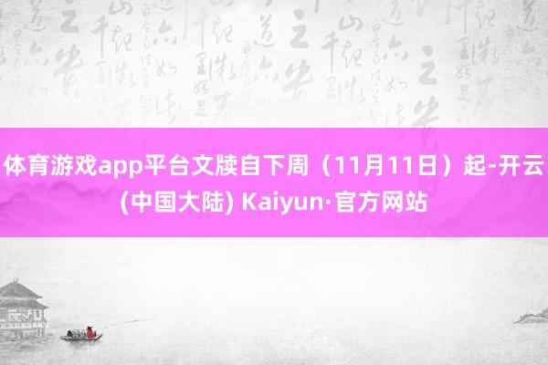 体育游戏app平台文牍自下周（11月11日）起-开云(中国大陆) Kaiyun·官方网站