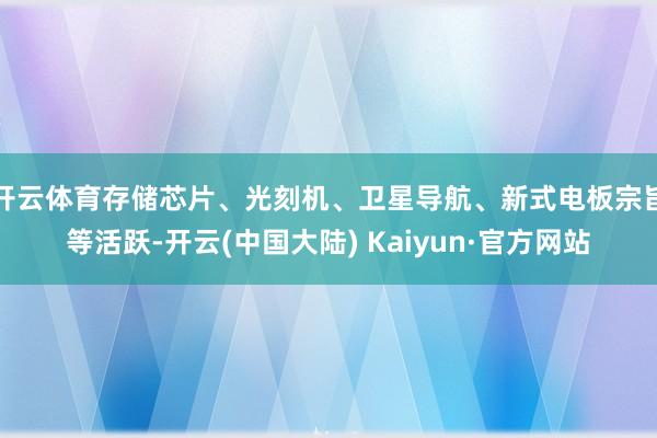 开云体育存储芯片、光刻机、卫星导航、新式电板宗旨等活跃-开云(中国大陆) Kaiyun·官方网站