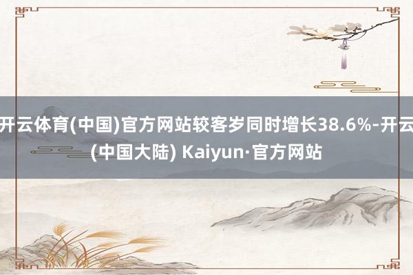 开云体育(中国)官方网站较客岁同时增长38.6%-开云(中国大陆) Kaiyun·官方网站