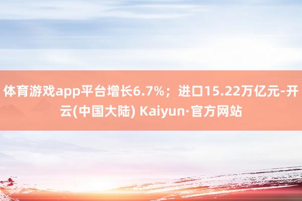 体育游戏app平台增长6.7%；进口15.22万亿元-开云(中国大陆) Kaiyun·官方网站