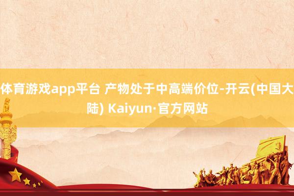 体育游戏app平台 产物处于中高端价位-开云(中国大陆) Kaiyun·官方网站