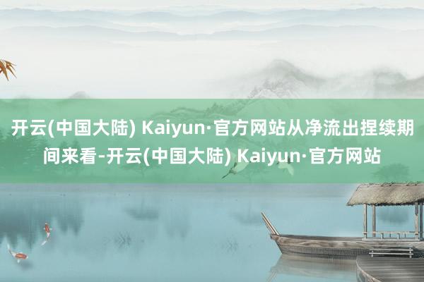 开云(中国大陆) Kaiyun·官方网站从净流出捏续期间来看-开云(中国大陆) Kaiyun·官方网站