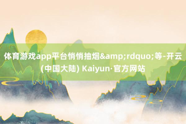 体育游戏app平台悄悄抽烟&rdquo;等-开云(中国大陆) Kaiyun·官方网站