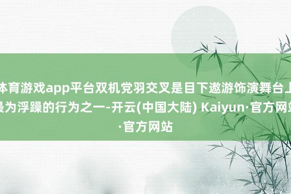 体育游戏app平台双机党羽交叉是目下遨游饰演舞台上最为浮躁的行为之一-开云(中国大陆) Kaiyun·官方网站