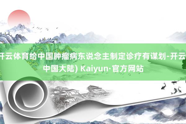 开云体育给中国肿瘤病东说念主制定诊疗有谋划-开云(中国大陆) Kaiyun·官方网站