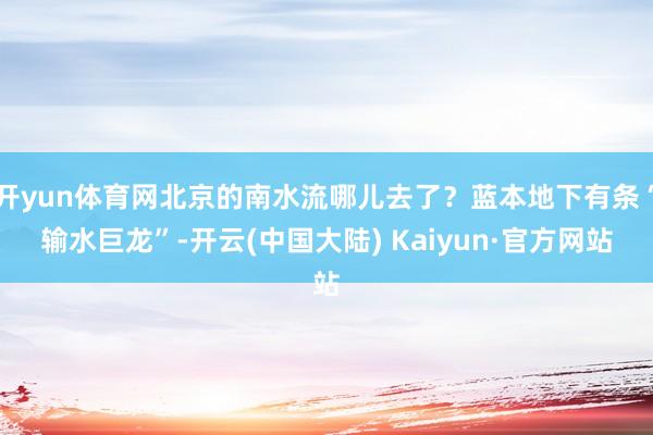 开yun体育网北京的南水流哪儿去了？蓝本地下有条“输水巨龙”-开云(中国大陆) Kaiyun·官方网站