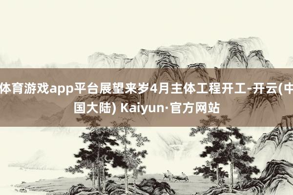 体育游戏app平台展望来岁4月主体工程开工-开云(中国大陆) Kaiyun·官方网站