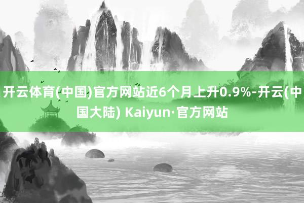 开云体育(中国)官方网站近6个月上升0.9%-开云(中国大陆) Kaiyun·官方网站