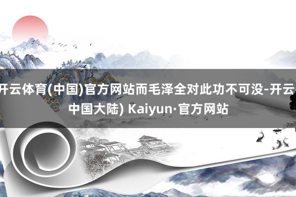 开云体育(中国)官方网站而毛泽全对此功不可没-开云(中国大陆) Kaiyun·官方网站