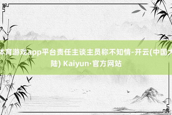 体育游戏app平台责任主谈主员称不知情-开云(中国大陆) Kaiyun·官方网站