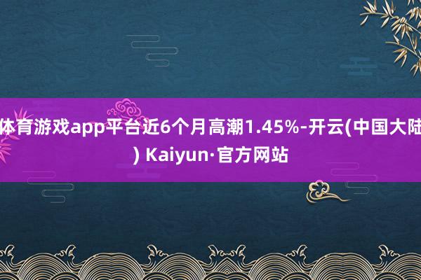 体育游戏app平台近6个月高潮1.45%-开云(中国大陆) Kaiyun·官方网站