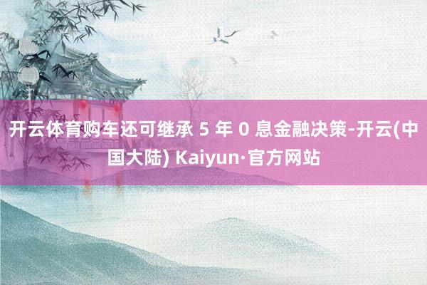 开云体育购车还可继承 5 年 0 息金融决策-开云(中国大陆) Kaiyun·官方网站