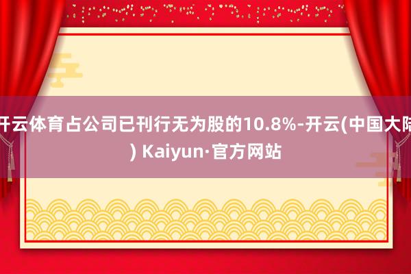 开云体育占公司已刊行无为股的10.8%-开云(中国大陆) Kaiyun·官方网站