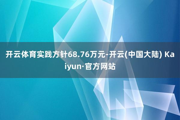 开云体育实践方针68.76万元-开云(中国大陆) Kaiyun·官方网站